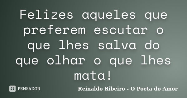 Felizes aqueles que preferem escutar o que lhes salva do que olhar o que lhes mata!... Frase de Reinaldo Ribeiro - O poeta do Amor.