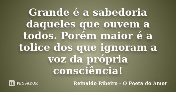 Grande é a sabedoria daqueles que ouvem a todos. Porém maior é a tolice dos que ignoram a voz da própria consciência!... Frase de Reinaldo Ribeiro - O poeta do Amor.