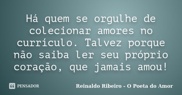 Há quem se orgulhe de colecionar amores no currículo. Talvez porque não saiba ler seu próprio coração, que jamais amou!... Frase de Reinaldo Ribeiro - O poeta do Amor.