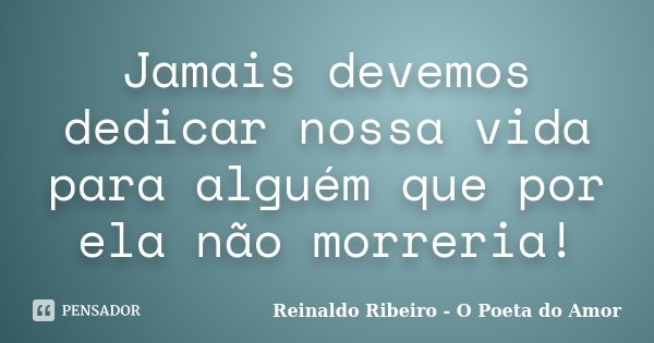 Jamais devemos dedicar nossa vida para alguém que por ela não morreria!... Frase de Reinaldo Ribeiro - O poeta do Amor.