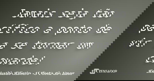 Jamais seja tão pacífico a ponto de vir a se tornar um covarde!... Frase de Reinaldo Ribeiro - O poeta do Amor.