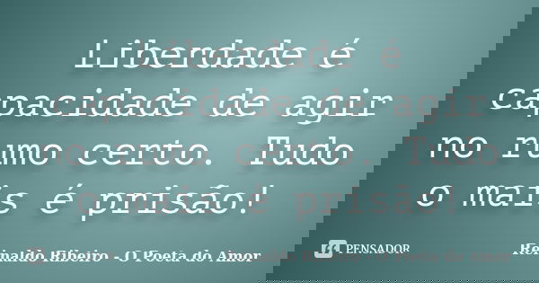 Liberdade é capacidade de agir no rumo certo. Tudo o mais é prisão!... Frase de Reinaldo Ribeiro - O Poeta do Amor.