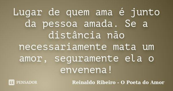 Lugar de quem ama é junto da pessoa amada. Se a distância não necessariamente mata um amor, seguramente ela o envenena!... Frase de Reinaldo Ribeiro - O Poeta do Amor.