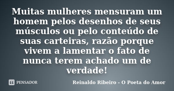 Muitas mulheres mensuram um homem pelos desenhos de seus músculos ou pelo conteúdo de suas carteiras, razão porque vivem a lamentar o fato de nunca terem achado... Frase de Reinaldo Ribeiro - O Poeta do Amor.