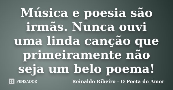 Música e poesia são irmãs. Nunca ouvi uma linda canção que primeiramente não seja um belo poema!... Frase de Reinaldo Ribeiro - O Poeta do Amor.