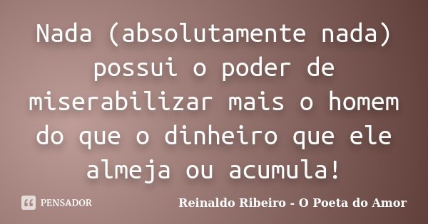 Nada (absolutamente nada) possui o poder de miserabilizar mais o homem do que o dinheiro que ele almeja ou acumula!... Frase de Reinaldo Ribeiro - O poeta do Amor.