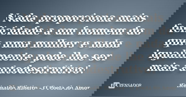 Nada proporciona mais felicidade a um homem do que uma mulher e nada igualmente pode lhe ser mais autodestrutivo!... Frase de Reinaldo Ribeiro - O Poeta do Amor.