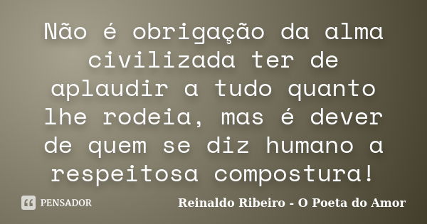 Não é obrigação da alma civilizada ter de aplaudir a tudo quanto lhe rodeia, mas é dever de quem se diz humano a respeitosa compostura!... Frase de Reinaldo Ribeiro - O Poeta do Amor.