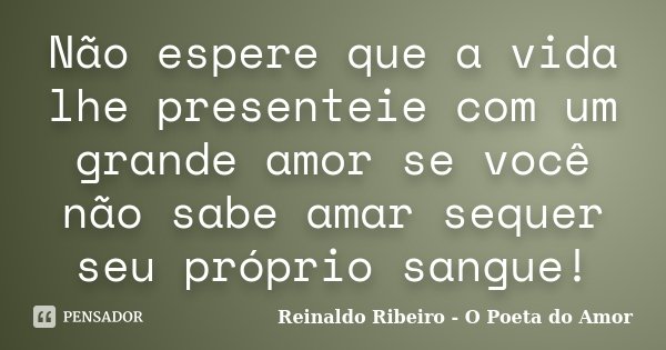 Não espere que a vida lhe presenteie com um grande amor se você não sabe amar sequer seu próprio sangue!... Frase de Reinaldo Ribeiro - O Poeta do Amor.