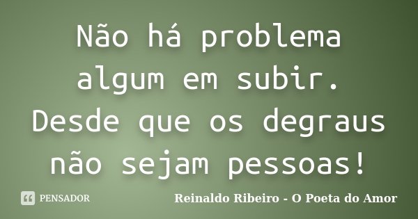 Não há problema algum em subir. Desde que os degraus não sejam pessoas!... Frase de Reinaldo Ribeiro - O Poeta do Amor.