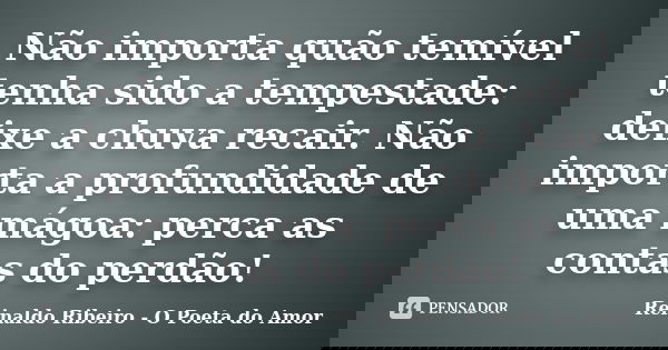 Não importa quão temível tenha sido a tempestade: deixe a chuva recair. Não importa a profundidade de uma mágoa: perca as contas do perdão!... Frase de Reinaldo Ribeiro - O poeta do Amor.