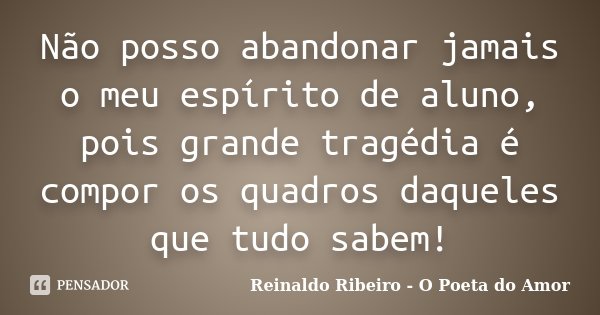 Não posso abandonar jamais o meu espírito de aluno, pois grande tragédia é compor os quadros daqueles que tudo sabem!... Frase de Reinaldo Ribeiro - O poeta do Amor.