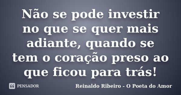 Não se pode investir no que se quer mais adiante, quando se tem o coração preso ao que ficou para trás!... Frase de Reinaldo Ribeiro - O Poeta do Amor.