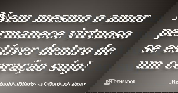 Nem mesmo o amor permanece virtuoso se estiver dentro de um coração sujo!... Frase de Reinaldo Ribeiro - O Poeta do Amor.