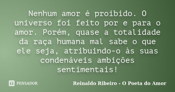 Nenhum amor é proibido. O universo foi feito por e para o amor. Porém, quase a totalidade da raça humana mal sabe o que ele seja, atribuindo-o às suas condenáve... Frase de Reinaldo Ribeiro - O Poeta do Amor.