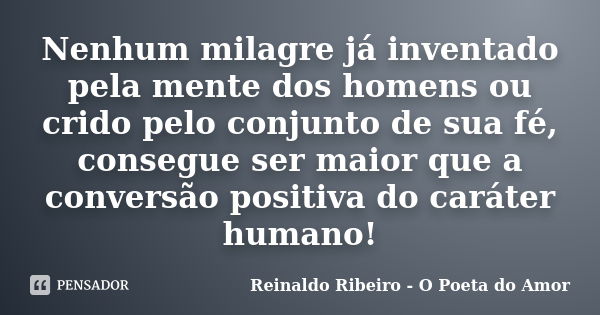 Nenhum milagre já inventado pela mente dos homens ou crido pelo conjunto de sua fé, consegue ser maior que a conversão positiva do caráter humano!... Frase de Reinaldo Ribeiro - O Poeta do Amor.