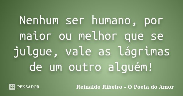 Nenhum ser humano, por maior ou melhor que se julgue, vale as lágrimas de um outro alguém!... Frase de Reinaldo Ribeiro - O Poeta do Amor.