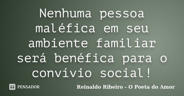 Nenhuma pessoa maléfica em seu ambiente familiar será benéfica para o convívio social!... Frase de Reinaldo Ribeiro - O Poeta do Amor.