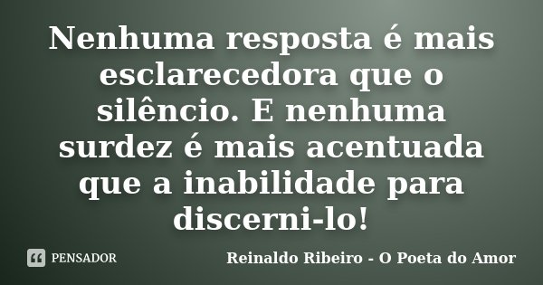 Nenhuma resposta é mais esclarecedora que o silêncio. E nenhuma surdez é mais acentuada que a inabilidade para discerni-lo!... Frase de Reinaldo Ribeiro - O poeta do Amor.