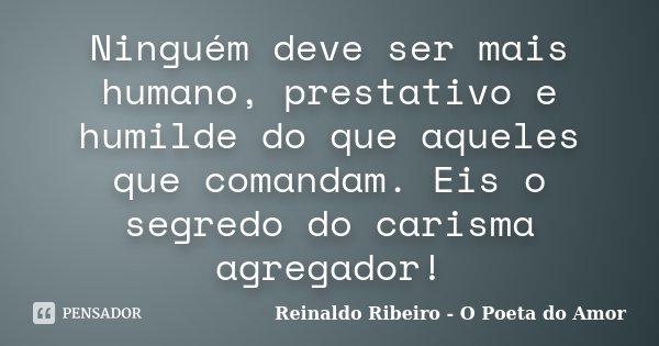 Ninguém deve ser mais humano, prestativo e humilde do que aqueles que comandam. Eis o segredo do carisma agregador!... Frase de Reinaldo Ribeiro - O poeta do Amor.