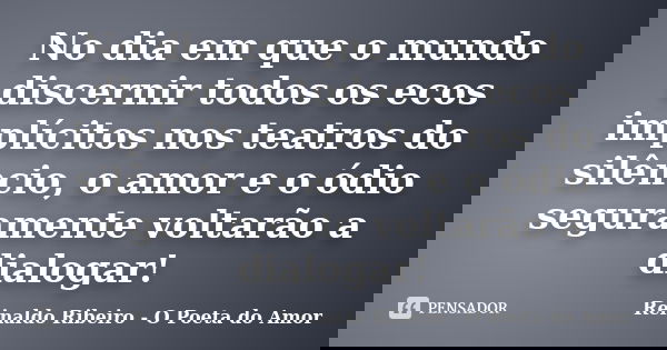 No dia em que o mundo discernir todos os ecos implícitos nos teatros do silêncio, o amor e o ódio seguramente voltarão a dialogar!... Frase de Reinaldo Ribeiro - O poeta do Amor.