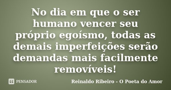 No dia em que o ser humano vencer seu próprio egoísmo, todas as demais imperfeições serão demandas mais facilmente removíveis!... Frase de Reinaldo Ribeiro - O Poeta do Amor.