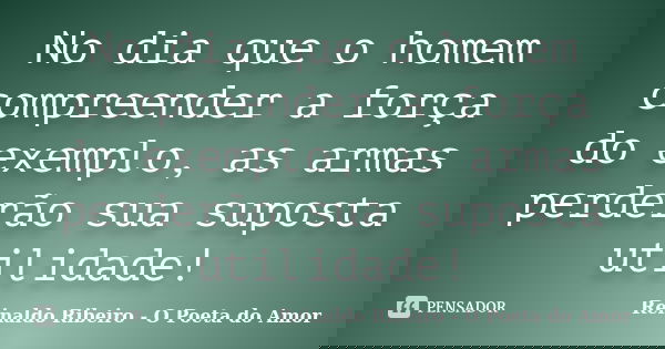 No dia que o homem compreender a força do exemplo, as armas perderão sua suposta utilidade!... Frase de Reinaldo Ribeiro - O Poeta do Amor.