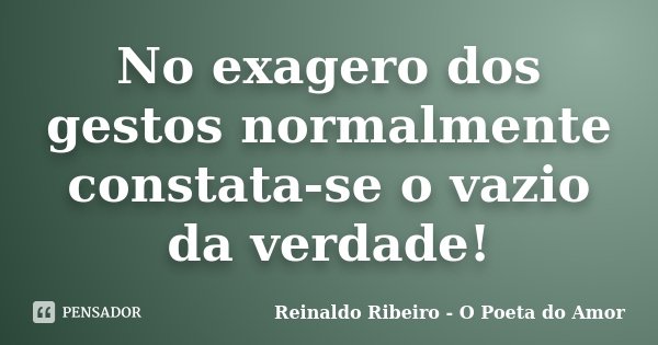 No exagero dos gestos normalmente constata-se o vazio da verdade!... Frase de Reinaldo Ribeiro - O poeta do Amor.