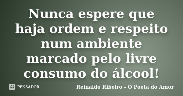 Nunca espere que haja ordem e respeito num ambiente marcado pelo livre consumo do álcool!... Frase de Reinaldo Ribeiro - O Poeta do Amor.