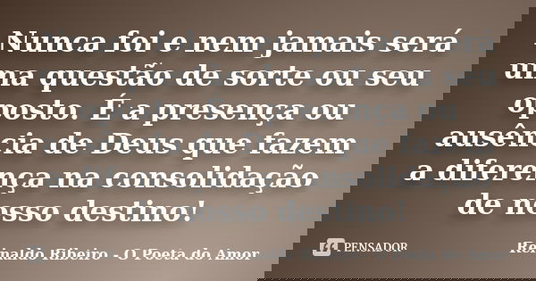 Nunca foi e nem jamais será uma questão de sorte ou seu oposto. É a presença ou ausência de Deus que fazem a diferença na consolidação de nosso destino!... Frase de Reinaldo Ribeiro - O poeta do Amor.