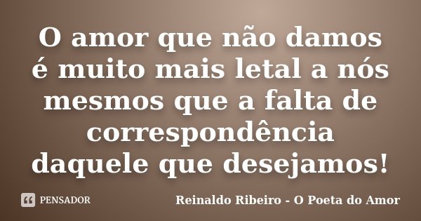 O amor que não damos é muito mais letal a nós mesmos que a falta de correspondência daquele que desejamos!... Frase de Reinaldo Ribeiro - O poeta do Amor.