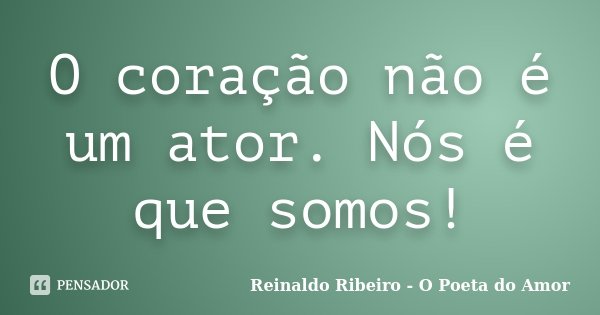 O coração não é um ator. Nós é que somos!... Frase de Reinaldo Ribeiro - O poeta do Amor.