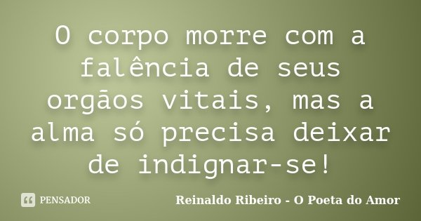 O corpo morre com a falência de seus orgãos vitais, mas a alma só precisa deixar de indignar-se!... Frase de Reinaldo Ribeiro - O Poeta do Amor.