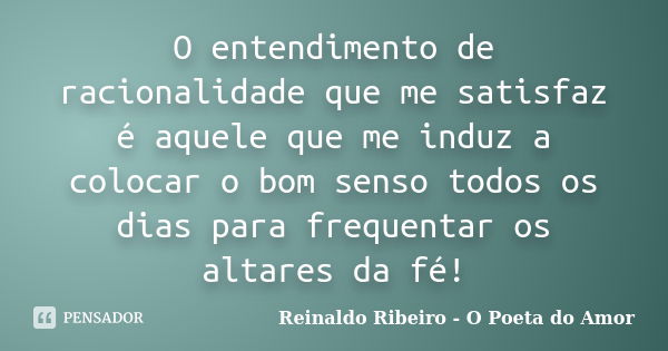 O entendimento de racionalidade que me satisfaz é aquele que me induz a colocar o bom senso todos os dias para frequentar os altares da fé!... Frase de Reinaldo Ribeiro - O Poeta do Amor.