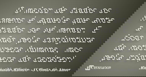 O maior de todos os homens é aquele que ante a todos se vê menor. E isso não pela conjuntura da natureza humana, mas pela riqueza do caráter!... Frase de Reinaldo Ribeiro - O Poeta do Amor.