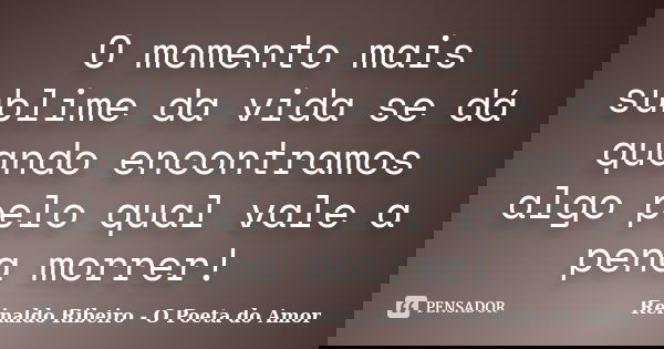 O momento mais sublime da vida se dá quando encontramos algo pelo qual vale a pena morrer!... Frase de Reinaldo Ribeiro - O poeta do Amor.