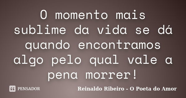 O momento mais sublime da vida se dá quando encontramos algo pelo qual vale a pena morrer!... Frase de Reinaldo Ribeiro - O poeta do Amor.