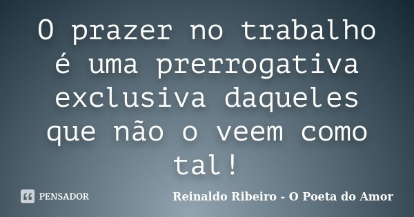 O prazer no trabalho é uma prerrogativa exclusiva daqueles que não o veem como tal!... Frase de Reinaldo Ribeiro - O poeta do Amor.