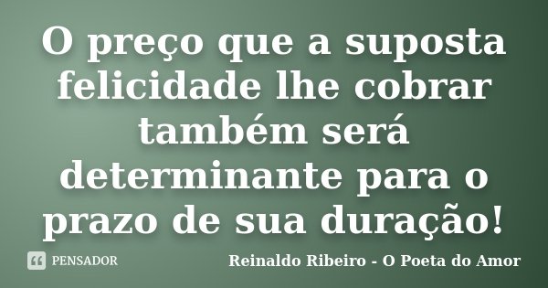 O preço que a suposta felicidade lhe cobrar também será determinante para o prazo de sua duração!... Frase de Reinaldo Ribeiro - O Poeta do Amor.