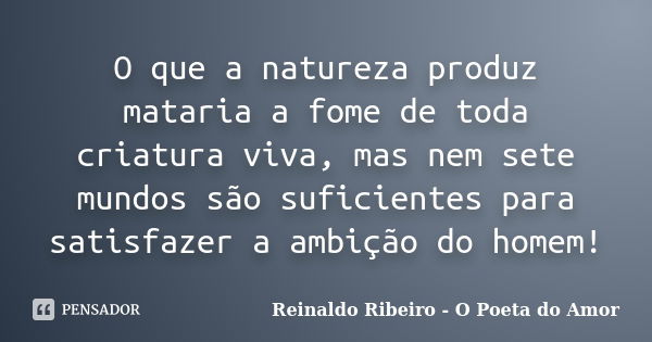 O que a natureza produz mataria a fome de toda criatura viva, mas nem sete mundos são suficientes para satisfazer a ambição do homem!... Frase de Reinaldo Ribeiro - O poeta do Amor.