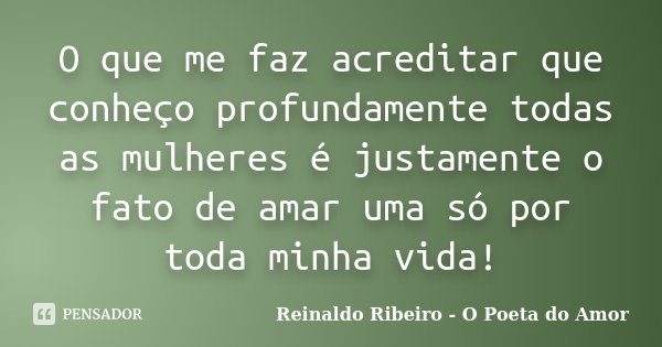 O que me faz acreditar que conheço profundamente todas as mulheres é justamente o fato de amar uma só por toda minha vida!... Frase de Reinaldo Ribeiro - O poeta do Amor.