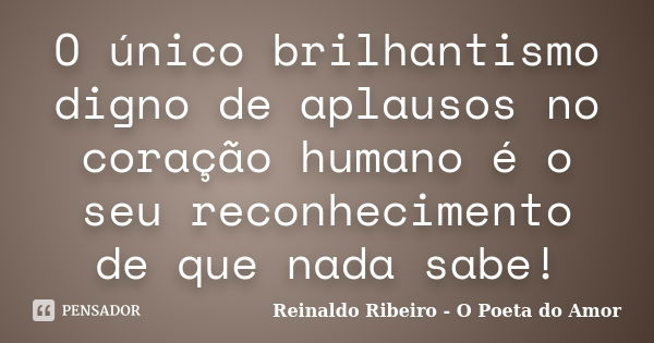 O único brilhantismo digno de aplausos no coração humano é o seu reconhecimento de que nada sabe!... Frase de Reinaldo Ribeiro - O poeta do Amor.