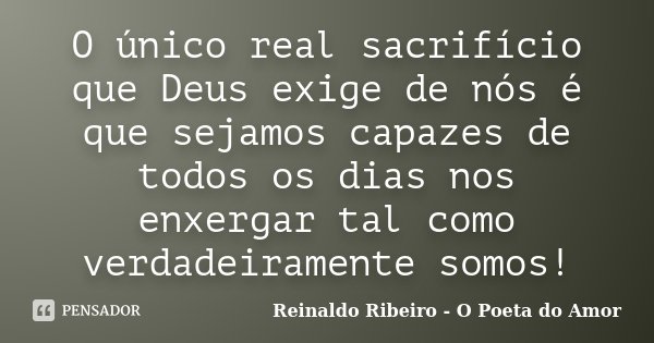 O único real sacrifício que Deus exige de nós é que sejamos capazes de todos os dias nos enxergar tal como verdadeiramente somos!... Frase de Reinaldo Ribeiro - O Poeta do Amor.