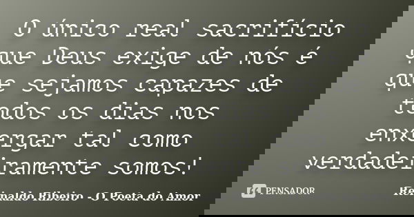 O único real sacrifício que Deus exige de nós é que sejamos capazes de todos os dias nos enxergar tal como verdadeiramente somos!... Frase de Reinaldo Ribeiro - O Poeta do Amor.