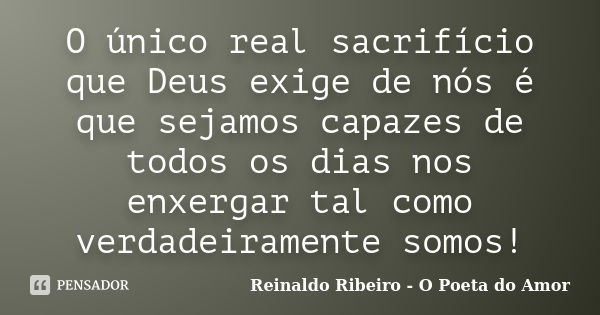 O único real sacrifício que Deus exige de nós é que sejamos capazes de todos os dias nos enxergar tal como verdadeiramente somos!... Frase de Reinaldo Ribeiro - O Poeta do Amor.