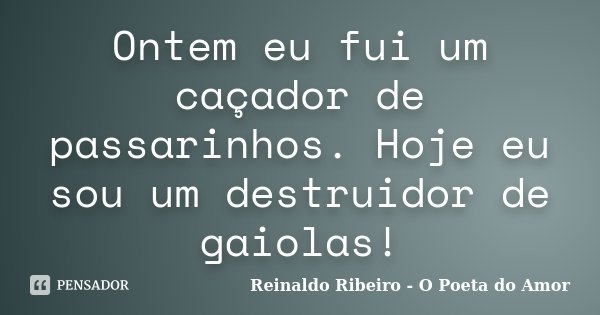 Ontem eu fui um caçador de passarinhos. Hoje eu sou um destruidor de gaiolas!... Frase de Reinaldo Ribeiro - O Poeta do Amor.