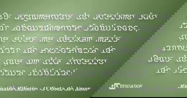 Os argumentos do ateísmo são tão absurdamente fabulosos, que eles me deixam mais convicto da existência de Deus do que um dia inteiro de leitura bíblica!... Frase de Reinaldo Ribeiro - O poeta do Amor.