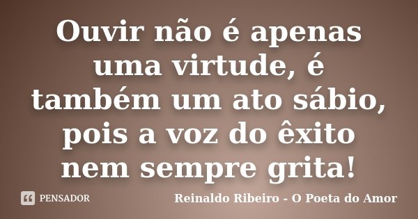 Ouvir não é apenas uma virtude, é também um ato sábio, pois a voz do êxito nem sempre grita!... Frase de Reinaldo Ribeiro - O poeta do Amor.