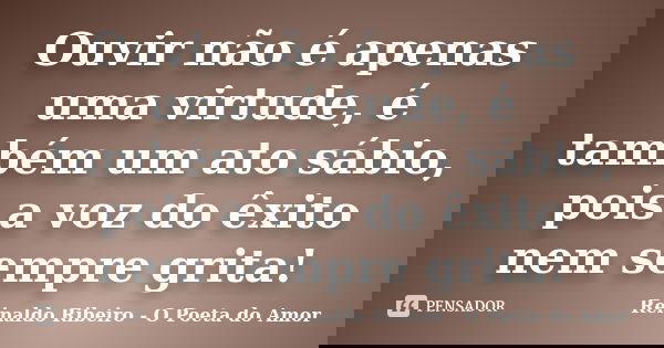 Ouvir não é apenas uma virtude, é também um ato sábio, pois a voz do êxito nem sempre grita!... Frase de Reinaldo Ribeiro - O poeta do Amor.