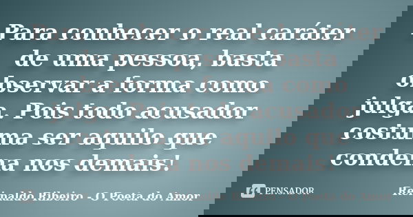 Para conhecer o real caráter de uma pessoa, basta observar a forma como julga. Pois todo acusador costuma ser aquilo que condena nos demais!... Frase de Reinaldo Ribeiro - O poeta do Amor.